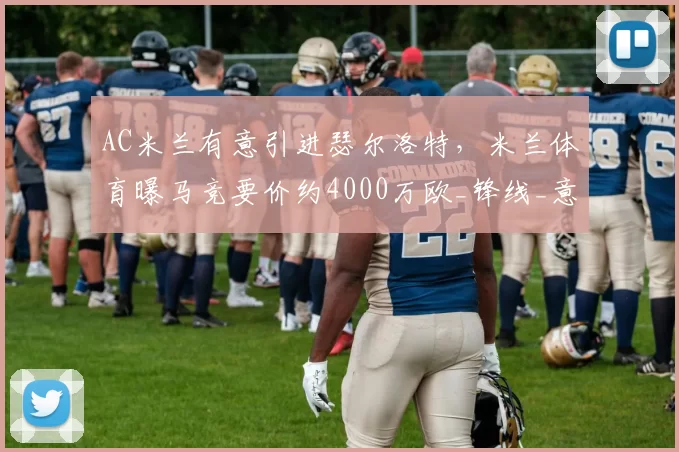 AC米兰有意引进瑟尔洛特，米兰体育曝马竞要价约4000万欧_锋线_意甲联赛_欧冠