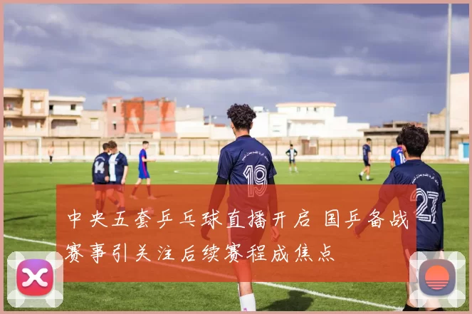 中央五套乒乓球直播开启 国乒备战赛事引关注后续赛程成焦点