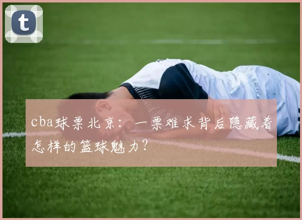 cba球票北京：一票难求背后隐藏着怎样的篮球魅力？