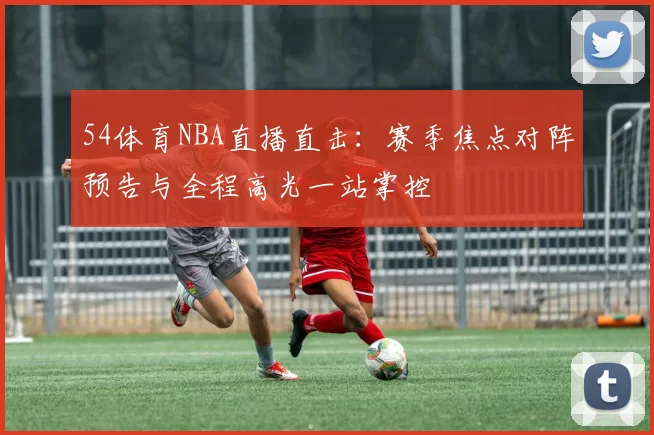 54体育NBA直播直击：赛季焦点对阵预告与全程高光一站掌控