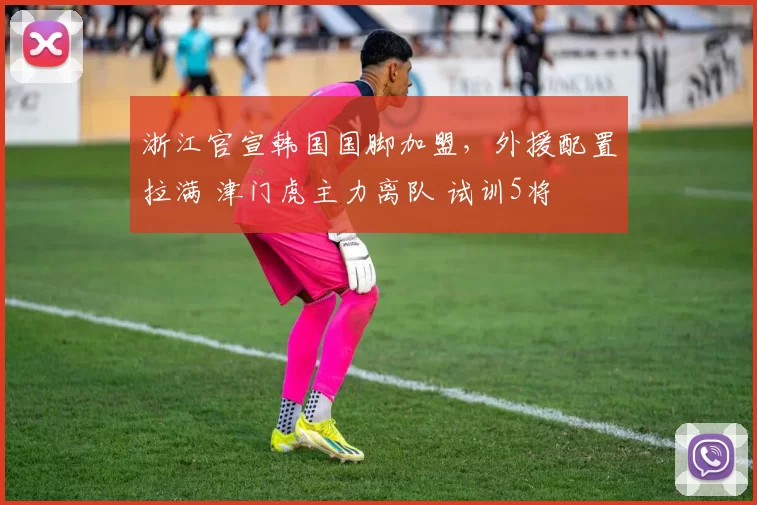 浙江官宣韩国国脚加盟，外援配置拉满 津门虎主力离队 试训5将