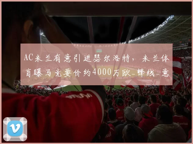 AC米兰有意引进瑟尔洛特，米兰体育曝马竞要价约4000万欧_锋线_意甲联赛_欧冠