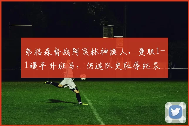 弗格森督战阿莫林神换人，曼联1-1逼平升班马，仍造队史耻辱纪录