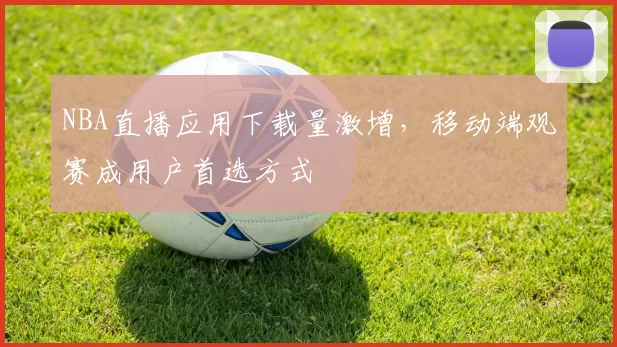 NBA直播应用下载量激增,移动端观赛成用户首选方式