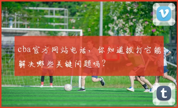 cba官方网站电话,你知道拨打它能解决哪些关键问题吗?