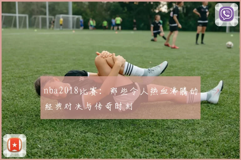 nba2018比赛：那些令人热血沸腾的经典对决与传奇时刻