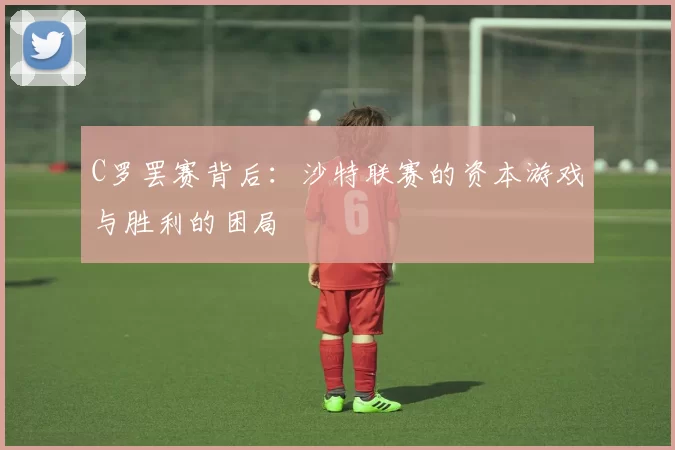 C罗罢赛背后：沙特联赛的资本游戏与胜利的困局