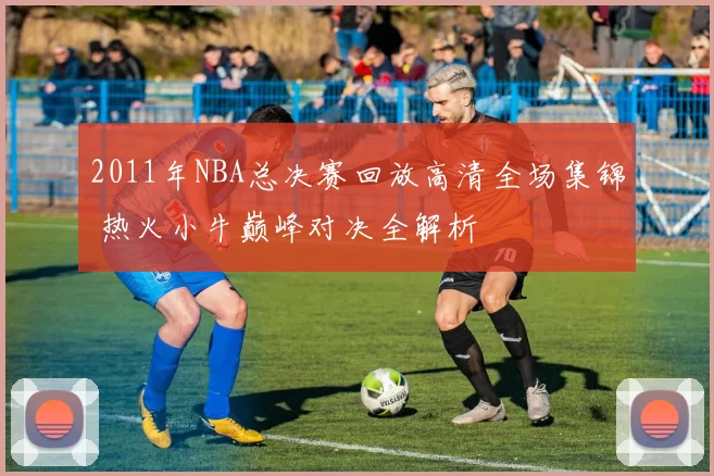 2011年NBA总决赛回放高清全场集锦 热火小牛巅峰对决全解析