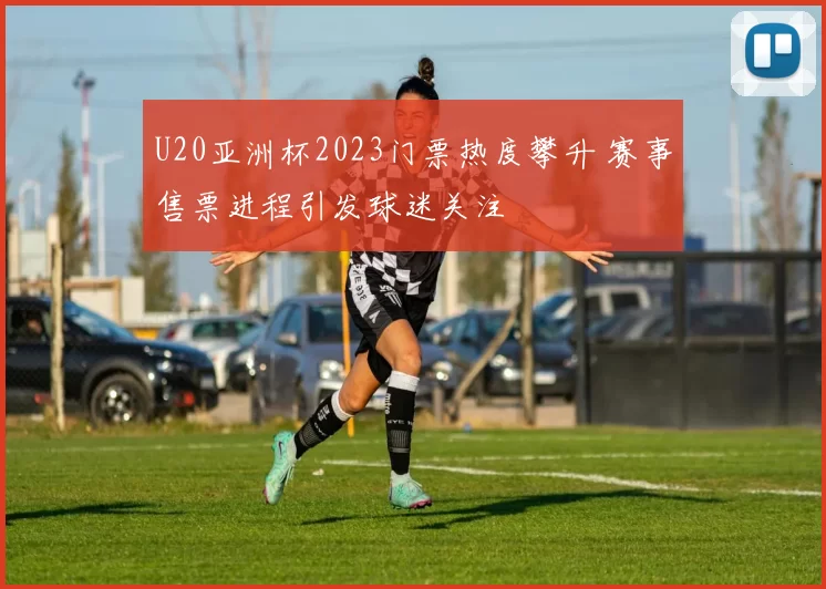U20亚洲杯2023门票热度攀升 赛事售票进程引发球迷关注
