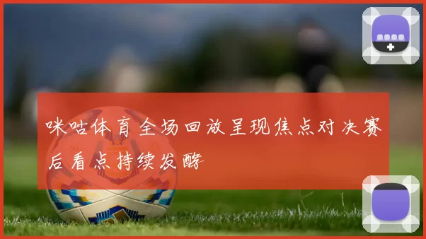 咪咕体育全场回放呈现焦点对决赛后看点持续发酵