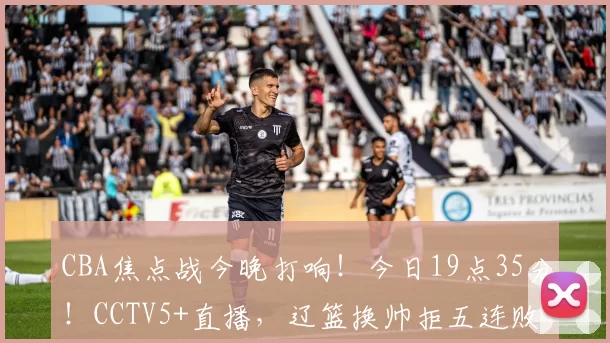 CBA焦点战今晚打响！今日19点35分！CCTV5+直播，辽篮换帅拒五连败