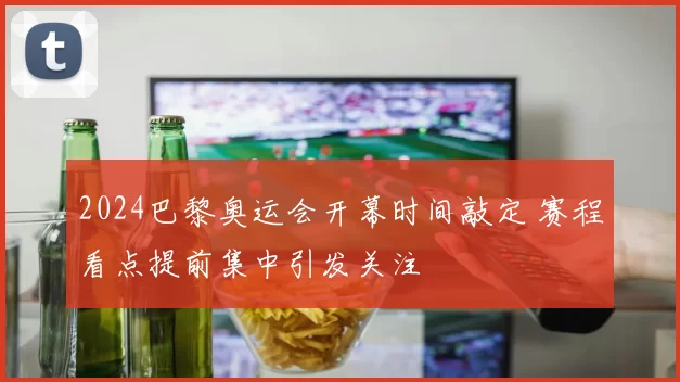 2024巴黎奥运会开幕时间敲定 赛程看点提前集中引发关注