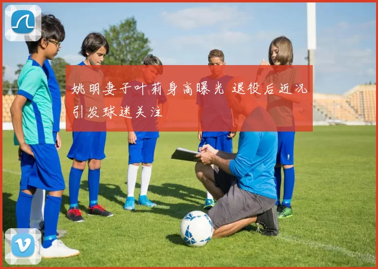 姚明妻子叶莉身高曝光 退役后近况引发球迷关注