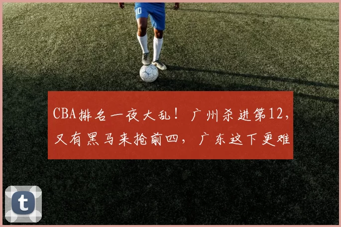 CBA排名一夜大乱!广州杀进第12,又有黑马来抢前四,广东这下更难了