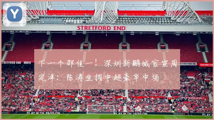 下一个邵佳一！深圳新鹏城官宣周定洋：陈涛坐拥中超豪华中场