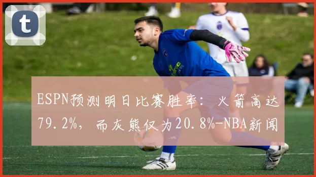 ESPN预测明日比赛胜率:火箭高达79.2%,而灰熊仅为20.8%-NBA新闻