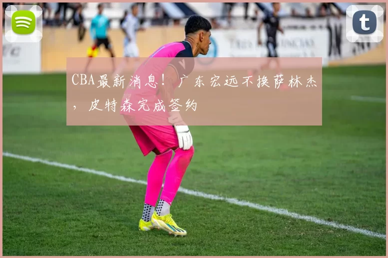 CBA最新消息!广东宏远不换萨林杰,皮特森完成签约