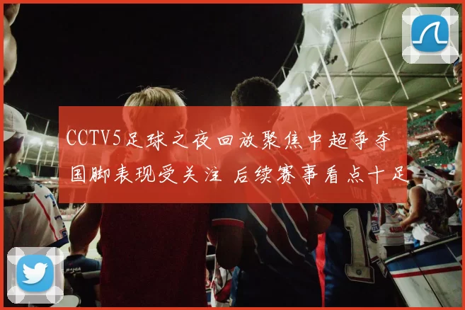 CCTV5足球之夜回放聚焦中超争夺 国脚表现受关注 后续赛事看点十足