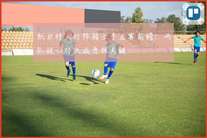 凯尔特人对阵骑士季后赛前瞻：两队核心对决成晋级关键