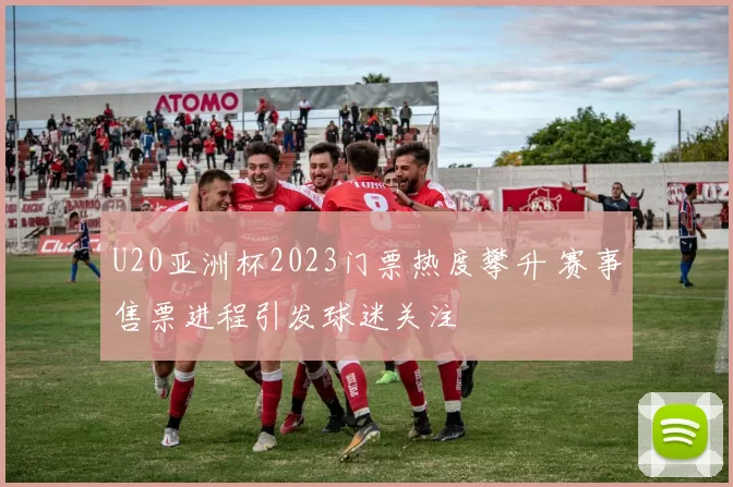 U20亚洲杯2023门票热度攀升 赛事售票进程引发球迷关注