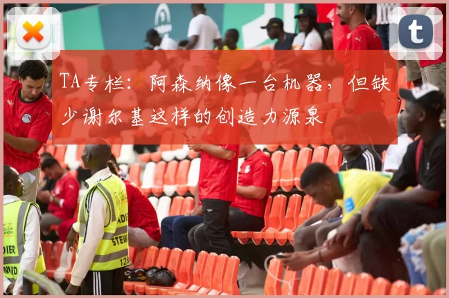 TA专栏:阿森纳像一台机器,但缺少谢尔基这样的创造力源泉