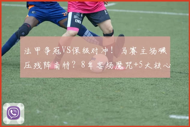 法甲争冠VS保级对冲!马赛主场碾压残阵南特?8年客场魔咒+5大核心缺阵难翻盘_欧冠_摩纳哥