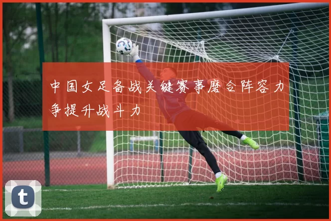 中国女足备战关键赛事磨合阵容力争提升战斗力