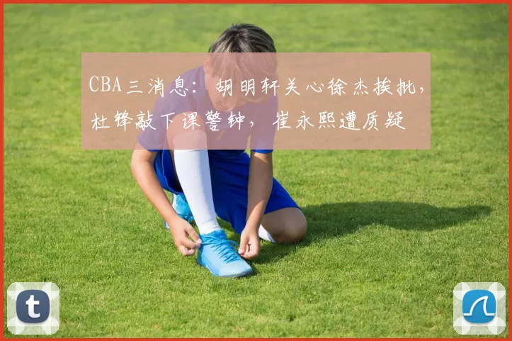 CBA三消息：胡明轩关心徐杰挨批，杜锋敲下课警钟，崔永熙遭质疑