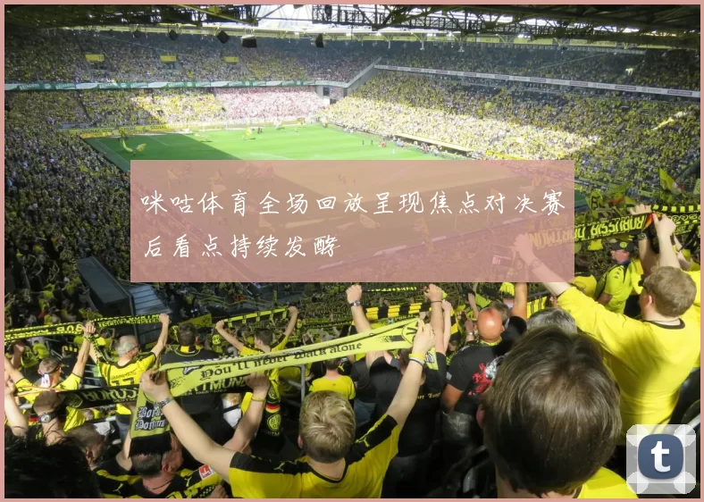 咪咕体育全场回放呈现焦点对决赛后看点持续发酵