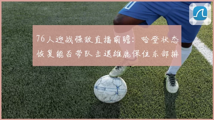 76人迎战强敌直播前瞻：哈登状态恢复能否带队击退雄鹿保住东部排名