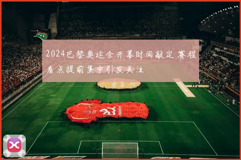 2024巴黎奥运会开幕时间敲定 赛程看点提前集中引发关注