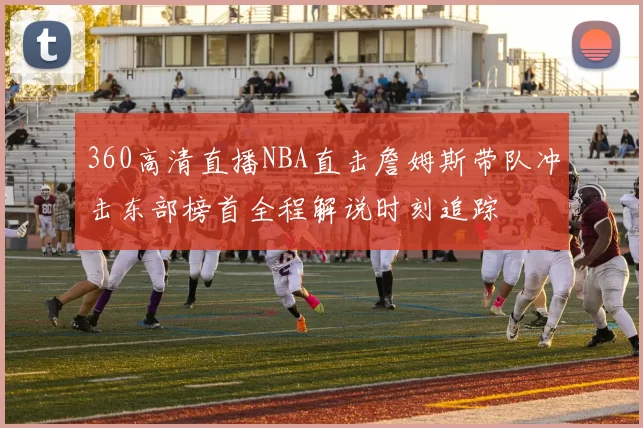 360高清直播NBA直击詹姆斯带队冲击东部榜首全程解说时刻追踪