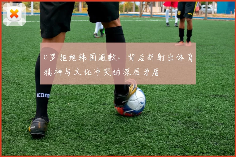 c罗拒绝韩国道歉,背后折射出体育精神与文化冲突的深层矛盾