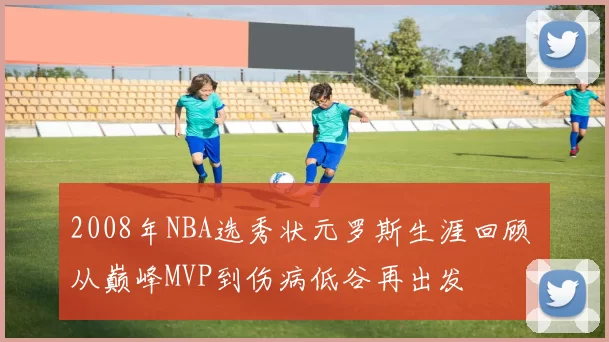 2008年NBA选秀状元罗斯生涯回顾 从巅峰MVP到伤病低谷再出发