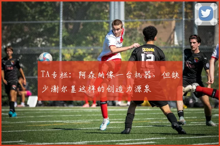 TA专栏：阿森纳像一台机器，但缺少谢尔基这样的创造力源泉