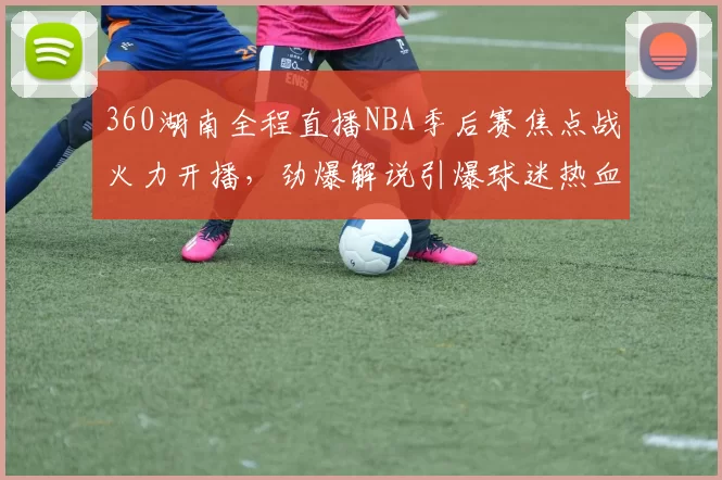 360湖南全程直播NBA季后赛焦点战火力开播，劲爆解说引爆球迷热血