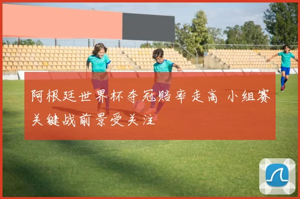 阿根廷世界杯夺冠赔率走高 小组赛关键战前景受关注