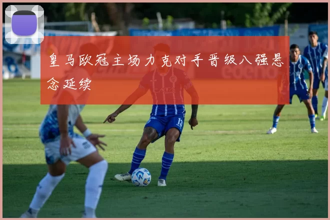 皇马欧冠主场力克对手晋级八强悬念延续