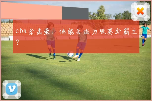 cba余嘉豪,他能否成为联赛新霸主?