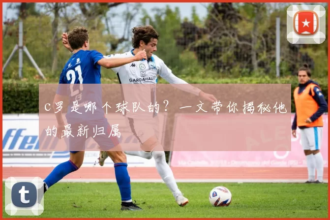 c罗是哪个球队的?一文带你揭秘他的最新归属