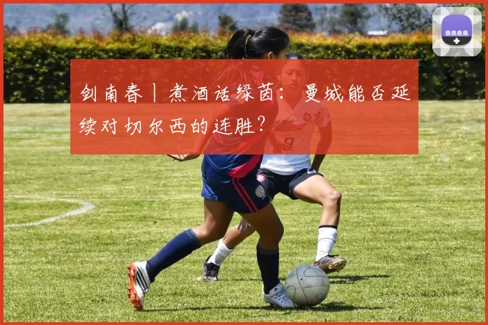 剑南春丨煮酒话绿茵:曼城能否延续对切尔西的连胜?