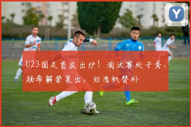 U23国足首发出炉！淘汰赛处子秀，杨希解禁复出，刘浩帆替补