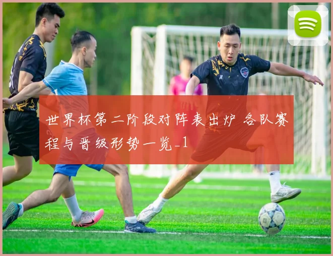 世界杯第二阶段对阵表出炉 各队赛程与晋级形势一览_1
