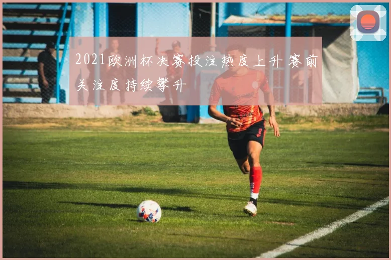 2021欧洲杯决赛投注热度上升 赛前关注度持续攀升