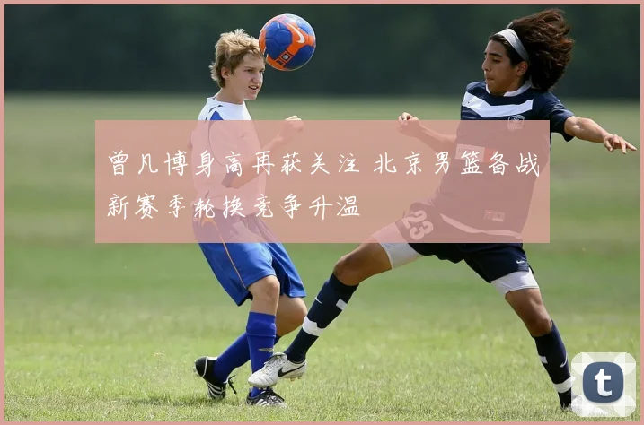 曾凡博身高再获关注 北京男篮备战新赛季轮换竞争升温
