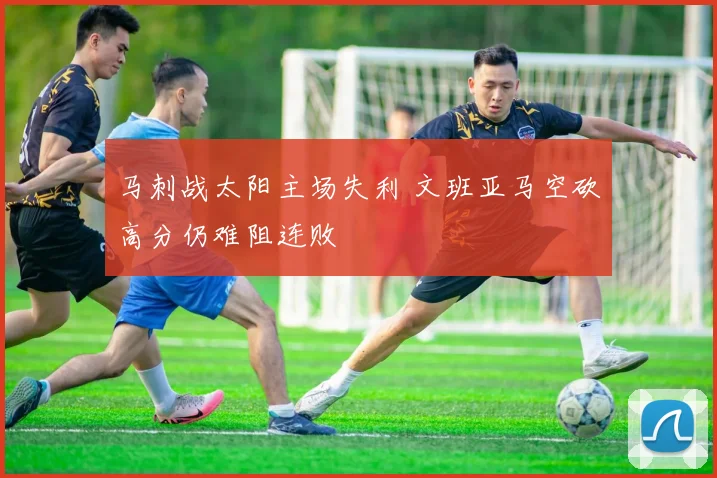 马刺战太阳主场失利 文班亚马空砍高分仍难阻连败