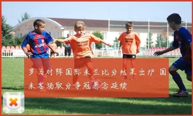 罗马对阵国际米兰比分结果出炉 国米客场取分争冠悬念延续
