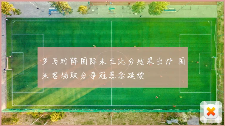 罗马对阵国际米兰比分结果出炉 国米客场取分争冠悬念延续