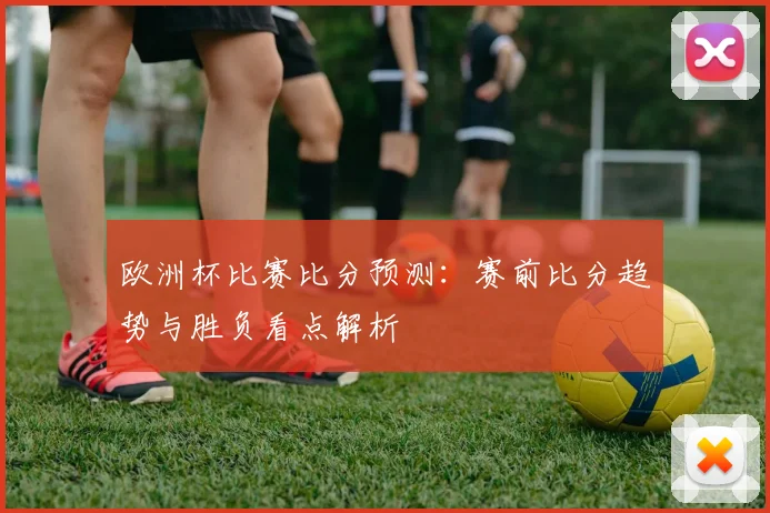欧洲杯比赛比分预测:赛前比分趋势与胜负看点解析