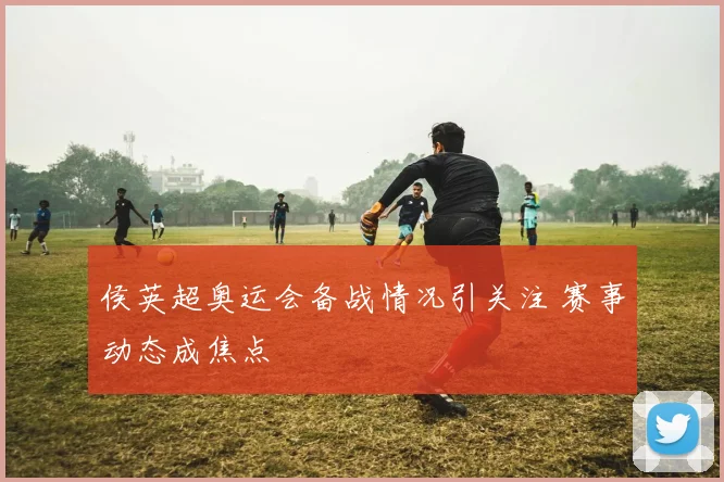 侯英超奥运会备战情况引关注 赛事动态成焦点